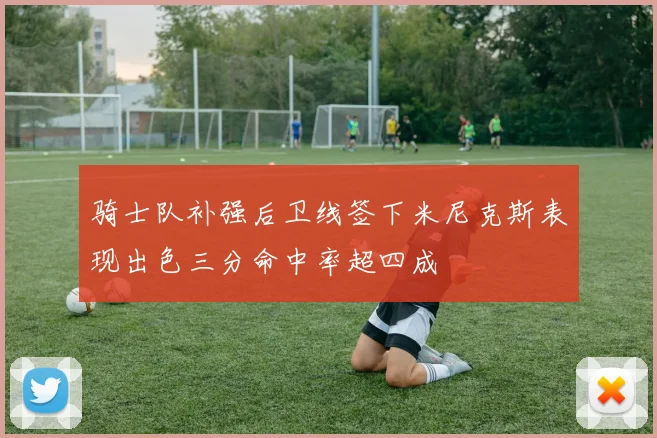 骑士队补强后卫线签下米尼克斯表现出色三分命中率超四成