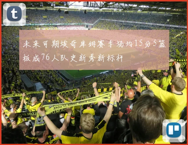 未来可期埃奇库姆赛季场均15分5篮板成76人队史新秀新标杆