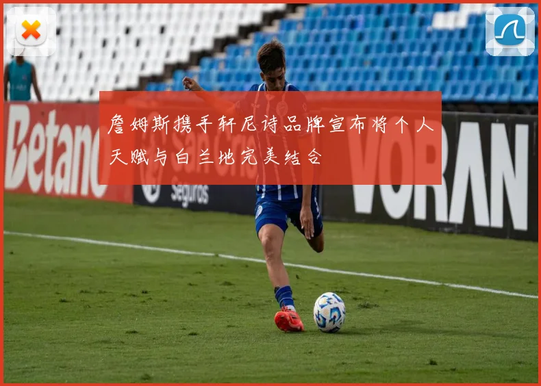 詹姆斯携手轩尼诗品牌宣布将个人天赋与白兰地完美结合