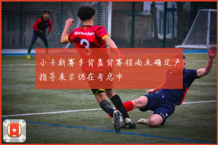 小卡新赛季背靠背赛程尚未确定卢指导表示仍在考虑中