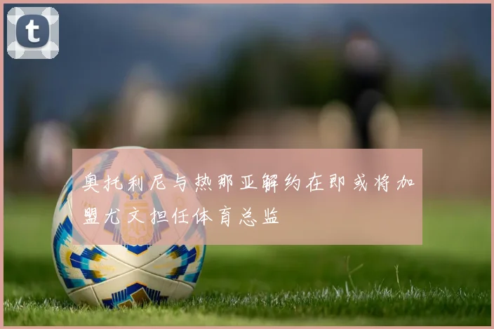 奥托利尼与热那亚解约在即或将加盟尤文担任体育总监