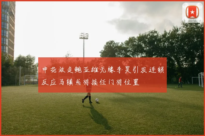 申花放走鲍亚雄无缘李昊引发连锁反应马镇或将接任门将位置