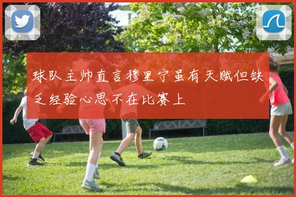 球队主帅直言穆里宁虽有天赋但缺乏经验心思不在比赛上