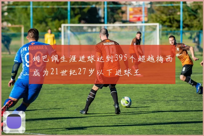 姆巴佩生涯进球达到395个超越梅西成为21世纪27岁以下进球王