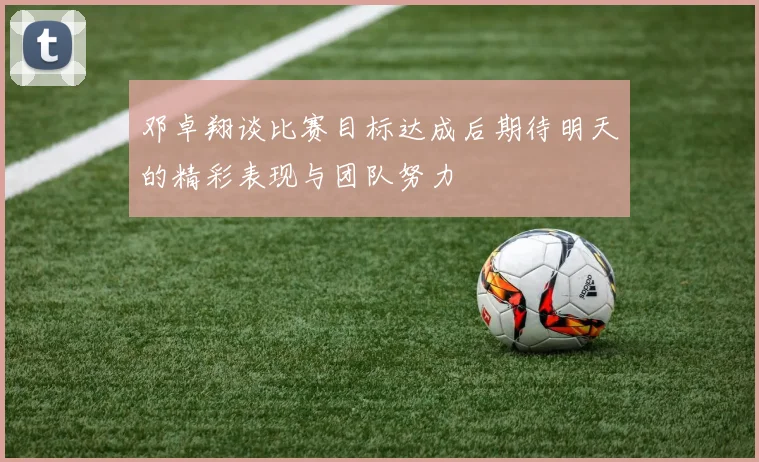 邓卓翔谈比赛目标达成后期待明天的精彩表现与团队努力