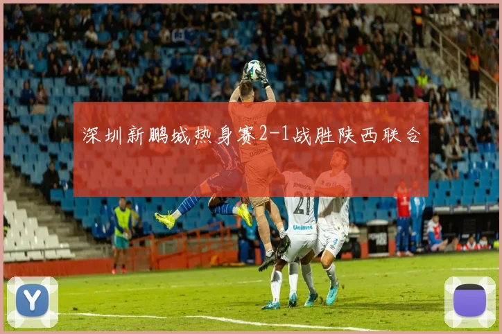 深圳新鹏城热身赛2-1战胜陕西联合