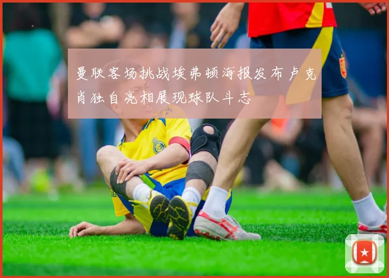 曼联客场挑战埃弗顿海报发布卢克肖独自亮相展现球队斗志