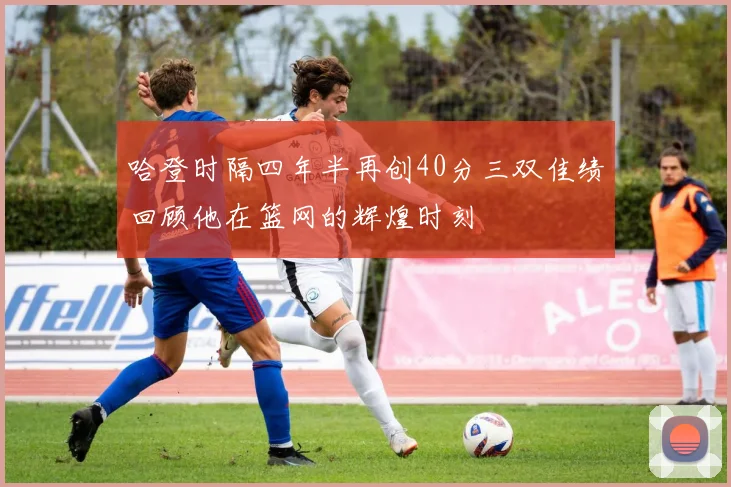 哈登时隔四年半再创40分三双佳绩回顾他在篮网的辉煌时刻