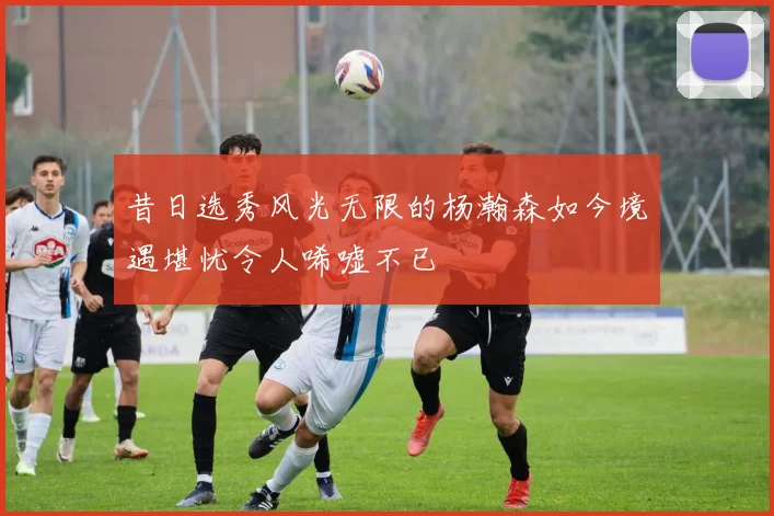 昔日选秀风光无限的杨瀚森如今境遇堪忧令人唏嘘不已