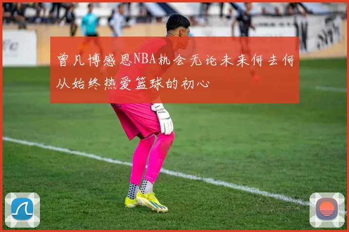 曾凡博感恩NBA机会无论未来何去何从始终热爱篮球的初心