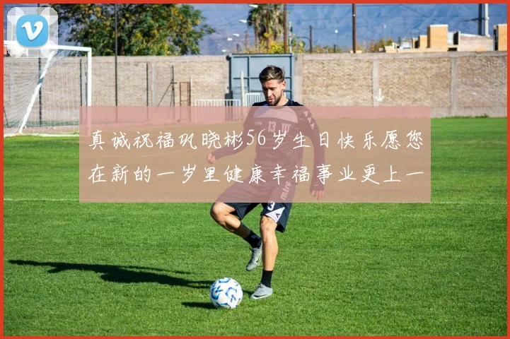 真诚祝福巩晓彬56岁生日快乐愿您在新的一岁里健康幸福事业更上一层楼
