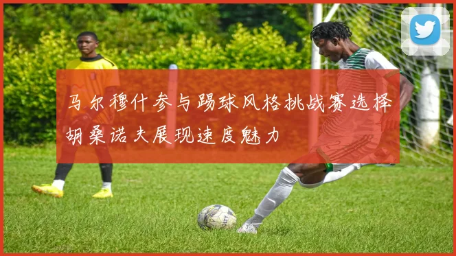 马尔穆什参与踢球风格挑战赛选择胡桑诺夫展现速度魅力