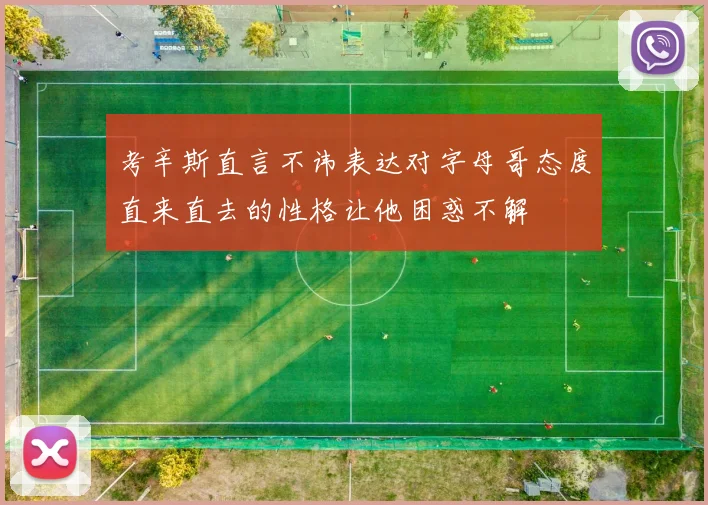 考辛斯直言不讳表达对字母哥态度直来直去的性格让他困惑不解