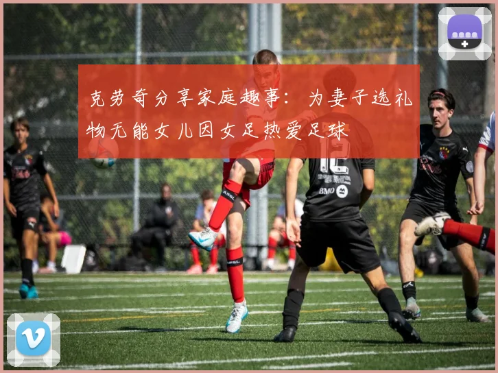 克劳奇分享家庭趣事：为妻子选礼物无能女儿因女足热爱足球