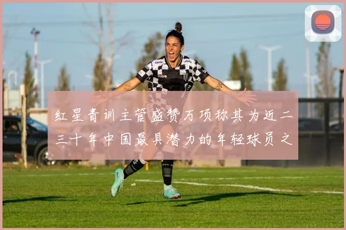 红星青训主管盛赞万项称其为近二三十年中国最具潜力的年轻球员之一