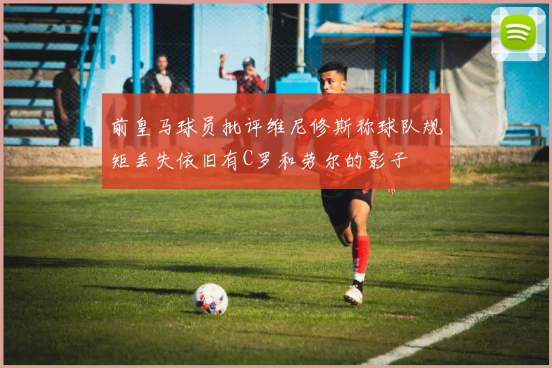 前皇马球员批评维尼修斯称球队规矩丢失依旧有C罗和劳尔的影子