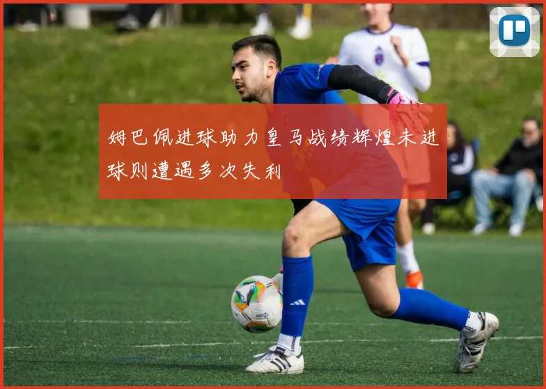 姆巴佩进球助力皇马战绩辉煌未进球则遭遇多次失利