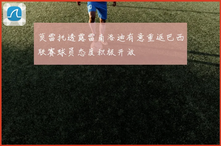 莫雷托透露雷南洛迪有意重返巴西联赛球员态度积极开放