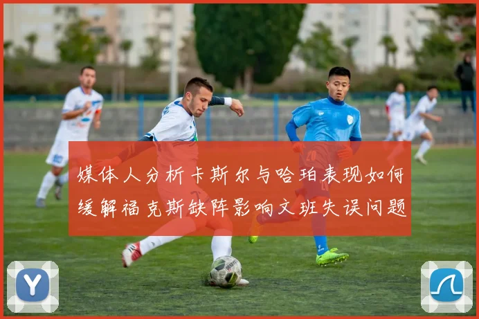 媒体人分析卡斯尔与哈珀表现如何缓解福克斯缺阵影响文班失误问题亟待解决