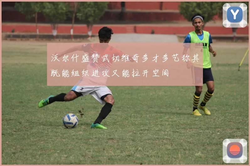 沃尔什盛赞武切维奇多才多艺称其既能组织进攻又能拉开空间