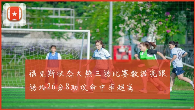 福克斯状态火热三场比赛数据亮眼场均26分8助攻命中率超高