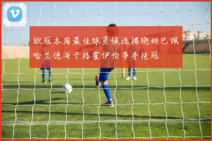 欧冠本周最佳球员候选揭晓姆巴佩哈兰德海于格霍伊伦争夺桂冠