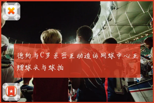 德约与C罗亲密互动造访网球中心互赠球衣与球拍