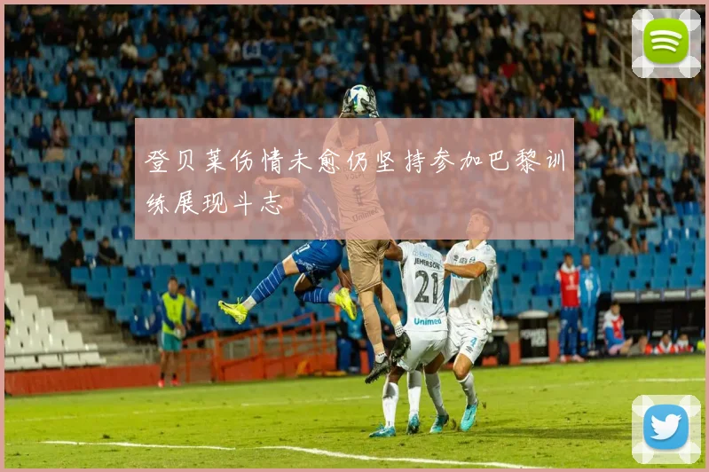 登贝莱伤情未愈仍坚持参加巴黎训练展现斗志